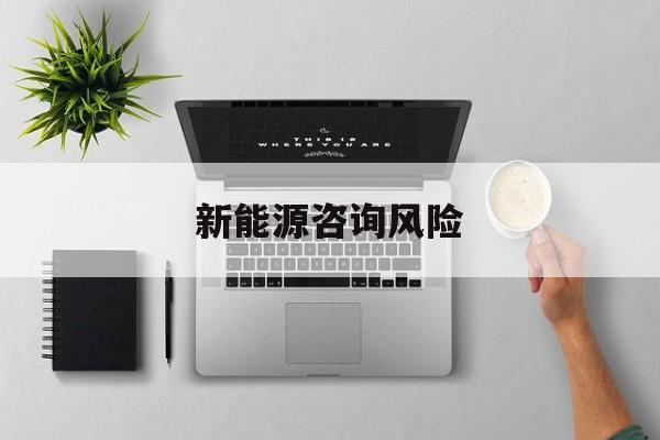 新能源咨询风险(新能源咨询公司经营范围)玛沁县